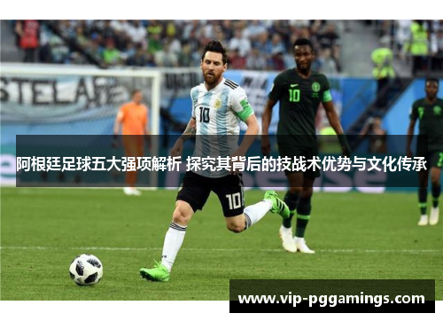 阿根廷足球五大强项解析 探究其背后的技战术优势与文化传承