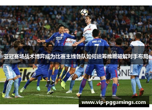 亚冠赛场战术博弈成为比赛主线各队如何运筹帷幄破解对手布局 亚冠赛场战术博弈成为比赛主线各队如何运筹帷幄破解对手布局