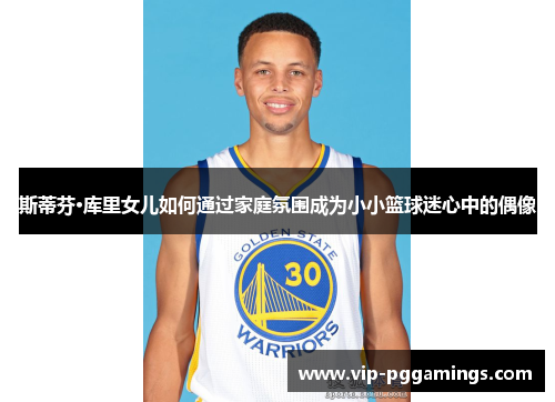 斯蒂芬·库里女儿如何通过家庭氛围成为小小篮球迷心中的偶像 斯蒂芬·库里女儿如何通过家庭氛围成为小小篮球迷心中的偶像